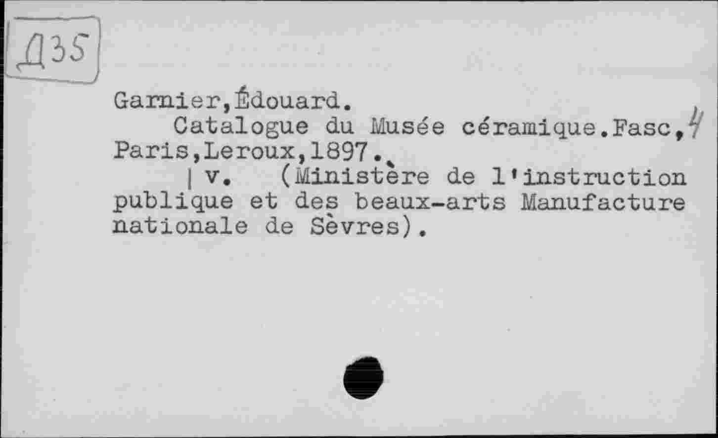 ﻿Garnier,Édouard.
Catalogue du Musée céramique.Ease, Paris,Leroux,1897. 4
I V. (Ministère de l’instruction publique et des beaux-arts Manufacture nationale de Sèvres).